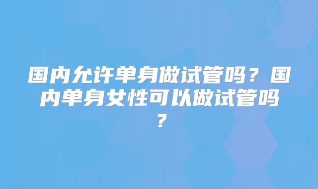 国内允许单身做试管吗？国内单身女性可以做试管吗？