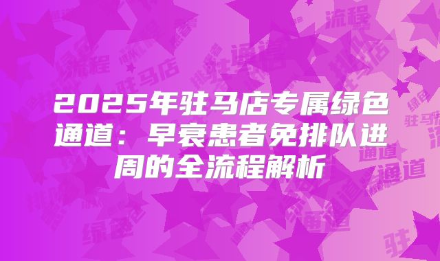2025年驻马店专属绿色通道:早衰患者免排队进周的全流程解析