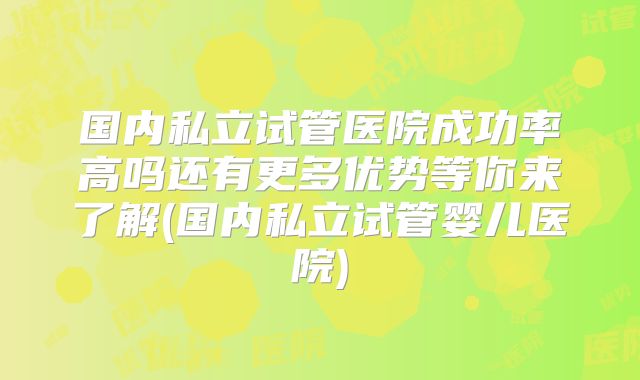 国内私立试管医院成功率高吗还有更多优势等你来了解(国内私立试管婴儿医院)