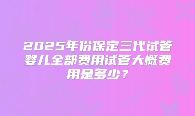 2025年份保定三代试管婴儿全部费用试管大概费用是多少?