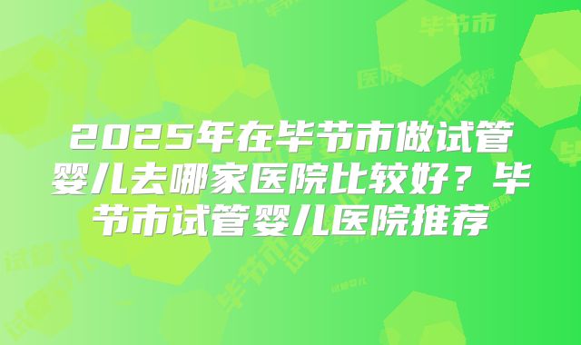 2025年在毕节市做试管婴儿去哪家医院比较好？毕节市试管婴儿医院推荐