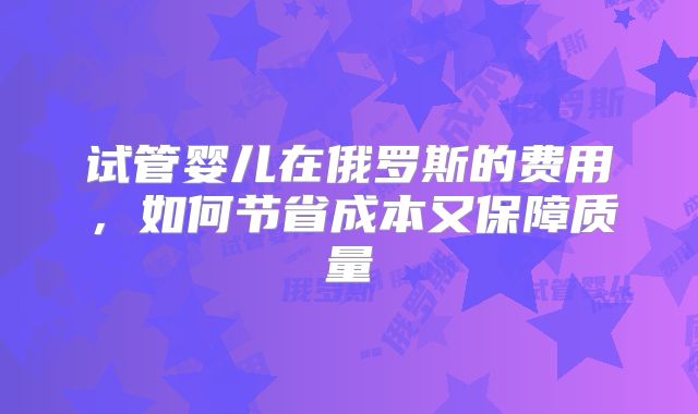 试管婴儿在俄罗斯的费用，如何节省成本又保障质量
