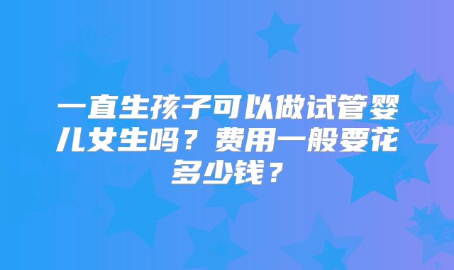 一直生孩子可以做试管婴儿女生吗？费用一般要花多少钱？