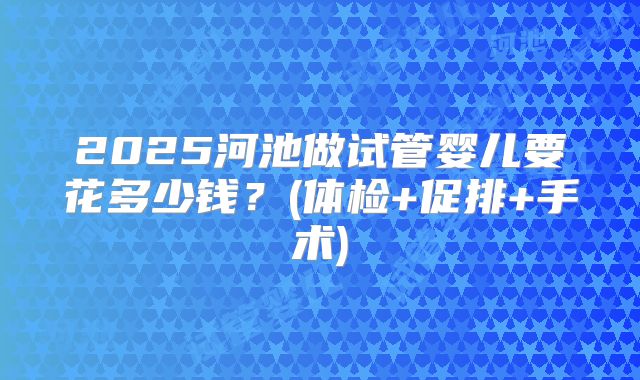 2025河池做试管婴儿要花多少钱？(体检+促排+手术)