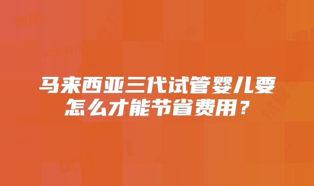 马来西亚三代试管婴儿要怎么才能节省费用?