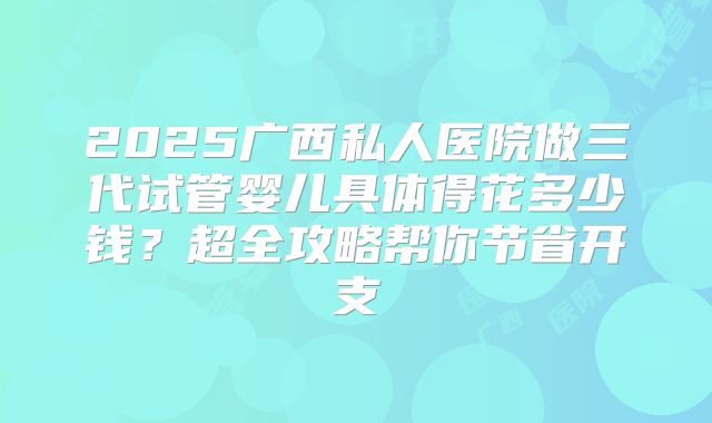 2025广西私人医院做三代试管婴儿具体得花多少钱？超全攻略帮你节省开支