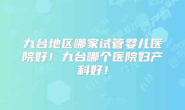 九台地区哪家试管婴儿医院好!九台哪个医院妇产科好!