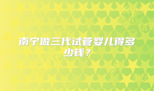 南宁做三代试管婴儿得多少钱？
