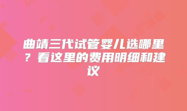 曲靖三代试管婴儿选哪里？看这里的费用明细和建议