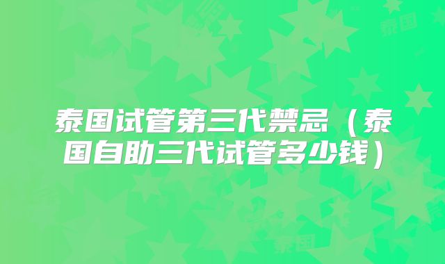 泰国试管第三代禁忌（泰国自助三代试管多少钱）