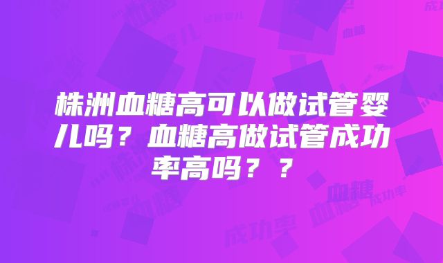 株洲血糖高可以做试管婴儿吗？血糖高做试管成功率高吗？？