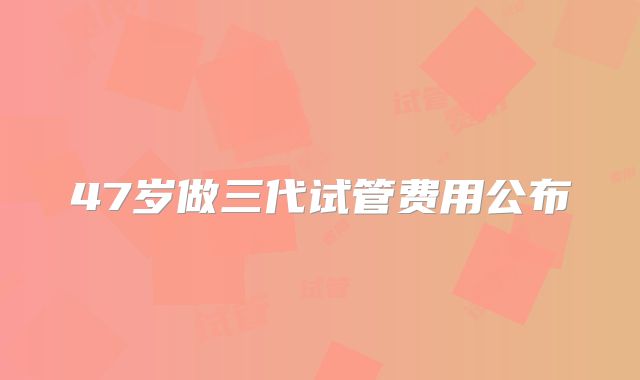 47岁做三代试管费用公布