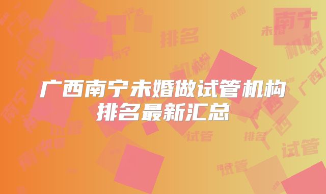 广西南宁未婚做试管机构排名最新汇总