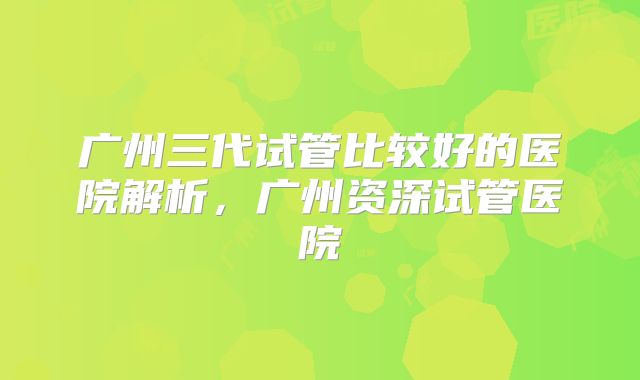 广州三代试管比较好的医院解析，广州资深试管医院