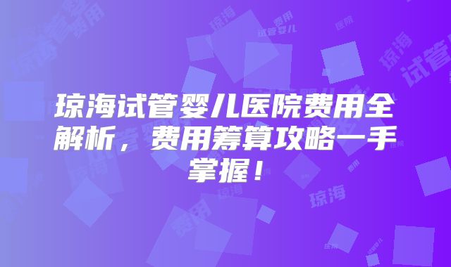 琼海试管婴儿医院费用全解析,费用筹算攻略一手掌握!