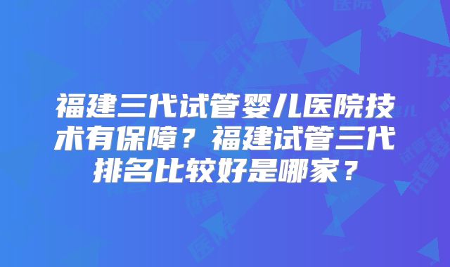 福建三代试管婴儿医院技术有保障？福建试管三代排名比较好是哪家？