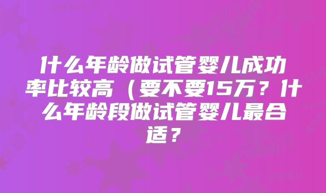 什么年龄做试管婴儿成功率比较高（要不要15万？什么年龄段做试管婴儿最合适？