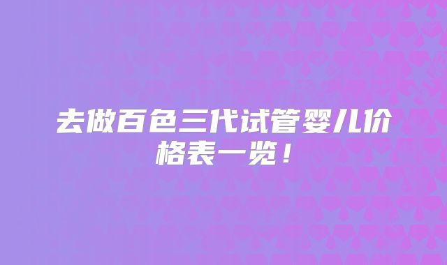 去做百色三代试管婴儿价格表一览！