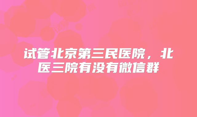 试管北京第三民医院,北医三院有没有微信群