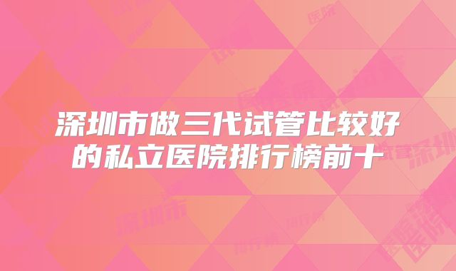 深圳市做三代试管比较好的私立医院排行榜前十