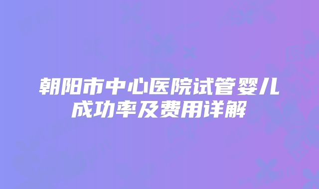 朝阳市中心医院试管婴儿成功率及费用详解