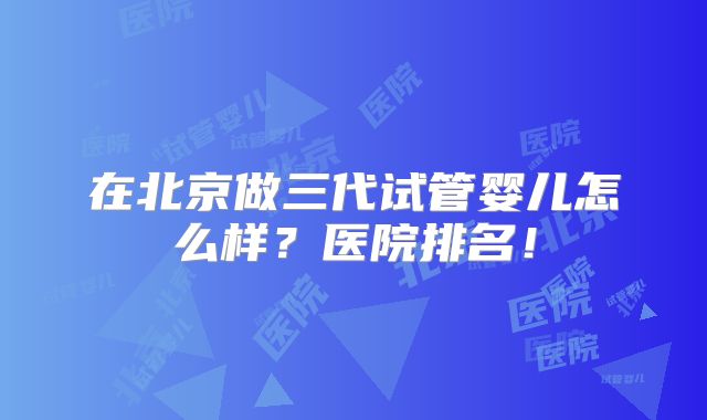 在北京做三代试管婴儿怎么样?医院排名!
