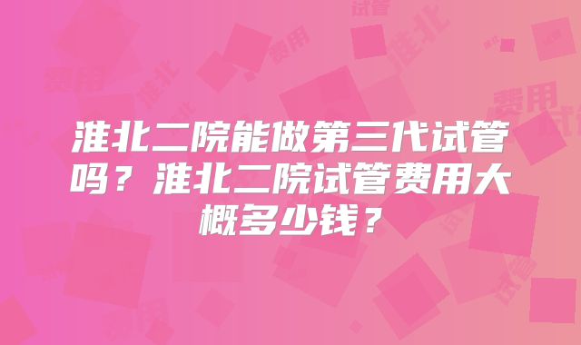 淮北二院能做第三代试管吗？淮北二院试管费用大概多少钱？