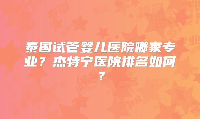 泰国试管婴儿医院哪家专业？杰特宁医院排名如何？