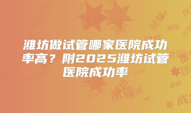 潍坊做试管哪家医院成功率高?附2025潍坊试管医院成功率
