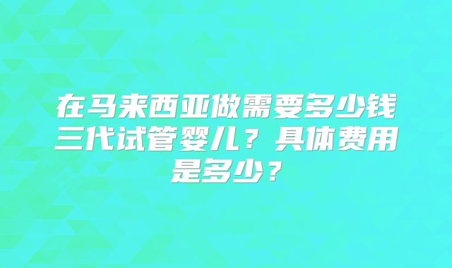 在马来西亚做需要多少钱三代试管婴儿？具体费用是多少？