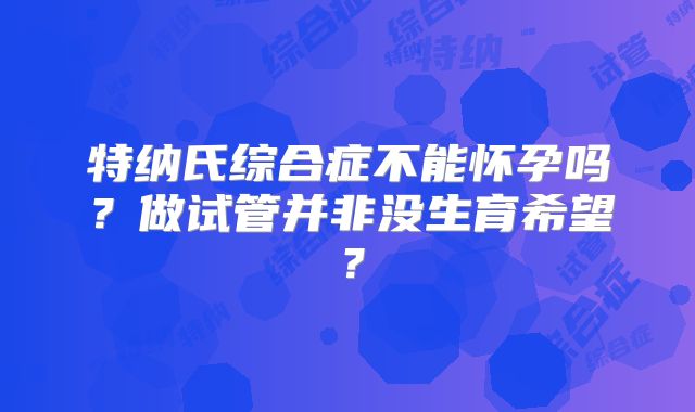 特纳氏综合症不能怀孕吗?做试管并非没生育希望?