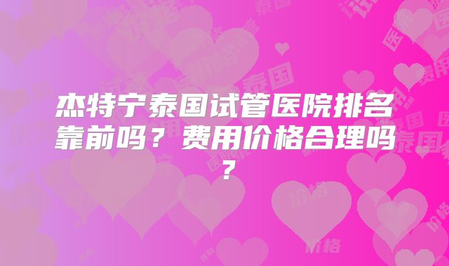 杰特宁泰国试管医院排名靠前吗?费用价格合理吗?
