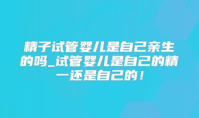 精子试管婴儿是自己亲生的吗_试管婴儿是自己的精一还是自己的!