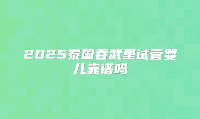 2025泰国吞武里试管婴儿靠谱吗