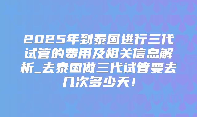 2025年到泰国进行三代试管的费用及相关信息解析_去泰国做三代试管要去几次多少天！
