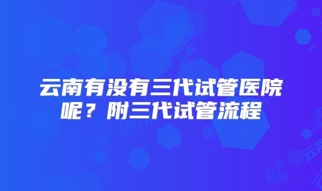 云南有没有三代试管医院呢?附三代试管流程