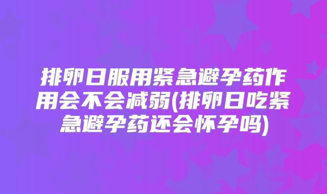 排卵日服用紧急避孕药作用会不会减弱(排卵日吃紧急避孕药还会怀孕吗)