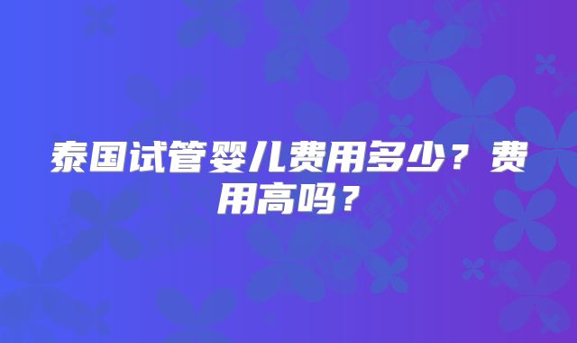 泰国试管婴儿费用多少?费用高吗?