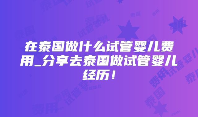 在泰国做什么试管婴儿费用_分享去泰国做试管婴儿经历!