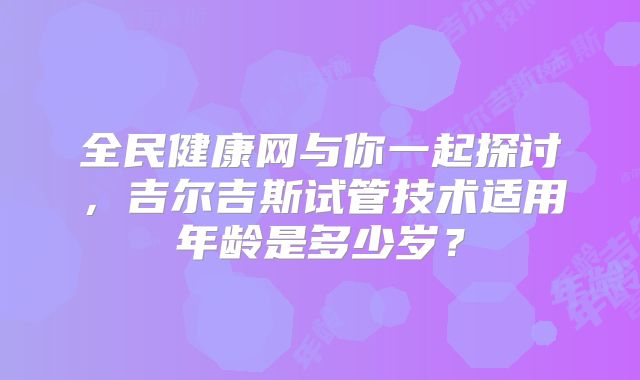 全民健康网与你一起探讨，吉尔吉斯试管技术适用年龄是多少岁？