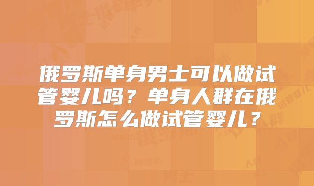 俄罗斯单身男士可以做试管婴儿吗？单身人群在俄罗斯怎么做试管婴儿？