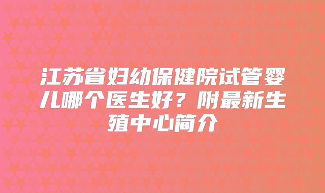 江苏省妇幼保健院试管婴儿哪个医生好?附最新生殖中心简介