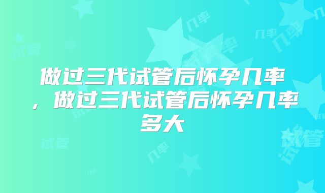 做过三代试管后怀孕几率，做过三代试管后怀孕几率多大
