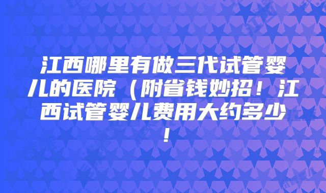 江西哪里有做三代试管婴儿的医院（附省钱妙招！江西试管婴儿费用大约多少！