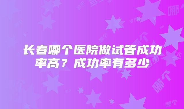 长春哪个医院做试管成功率高?成功率有多少