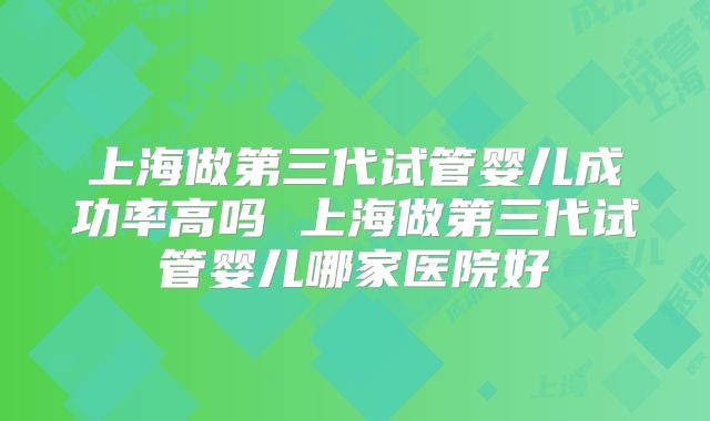 上海做第三代试管婴儿成功率高吗 上海做第三代试管婴儿哪家医院好