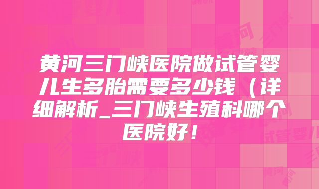 黄河三门峡医院做试管婴儿生多胎需要多少钱(详细解析_三门峡生殖科哪个医院好!