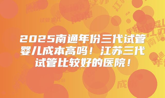 2025南通年份三代试管婴儿成本高吗!江苏三代试管比较好的医院!