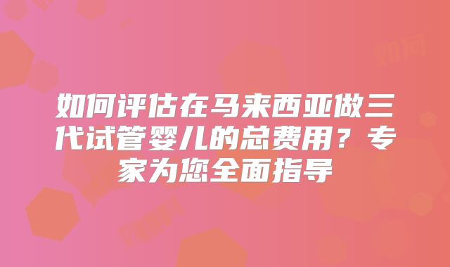 如何评估在马来西亚做三代试管婴儿的总费用?专家为您全面指导