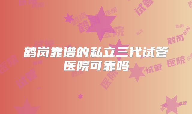 鹤岗靠谱的私立三代试管医院可靠吗